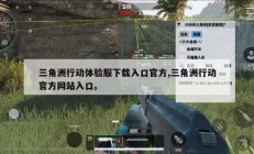 三角洲行动体验服下载入口官方,三角洲行动官方网站入口。
