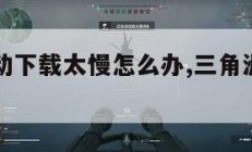 三角洲行动下载太慢怎么办,三角洲下载中文版下载。