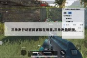 三角洲行动官网客服在哪里,三角洲最新版。